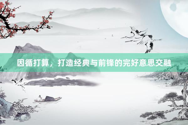 因循打算，打造经典与前锋的完好意思交融